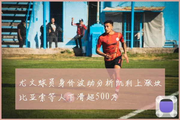 尤文球员身价波动分析凯利上涨坎比亚索等人下滑超500万