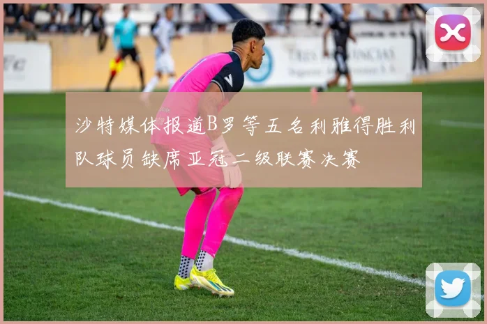 沙特媒体报道B罗等五名利雅得胜利队球员缺席亚冠二级联赛决赛