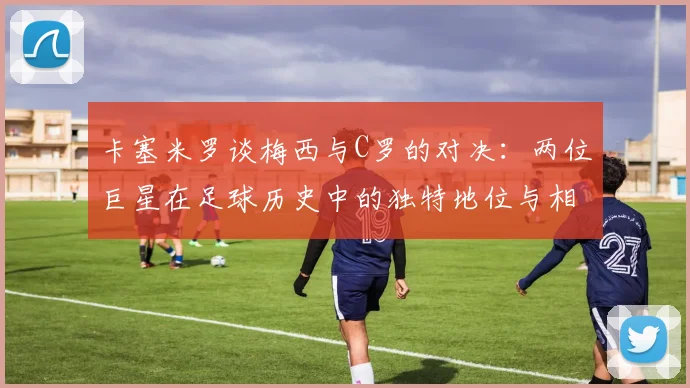 卡塞米罗谈梅西与C罗的对决：两位巨星在足球历史中的独特地位与相互激励
