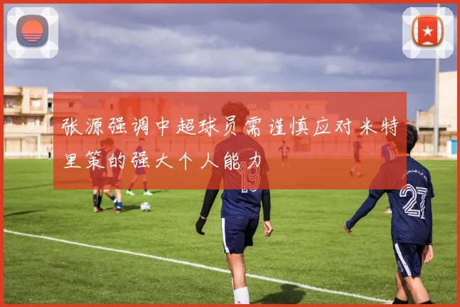 张源强调中超球员需谨慎应对米特里策的强大个人能力