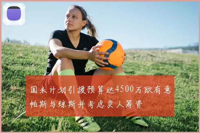 国米计划引援预算达4500万欧有意帕斯与琼斯并考虑卖人筹资