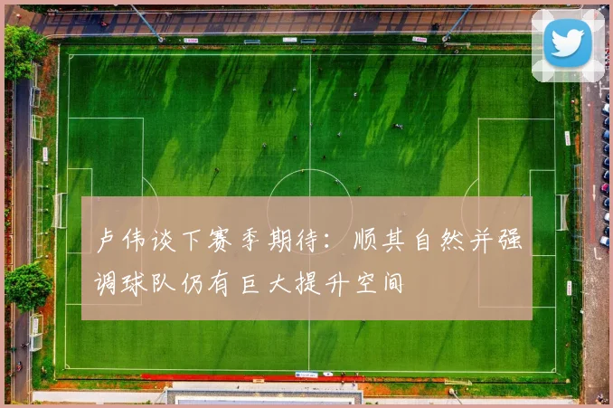 卢伟谈下赛季期待：顺其自然并强调球队仍有巨大提升空间