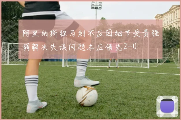 阿里纳斯称马刺不应因细节受责强调解决失误问题本应领先2-0