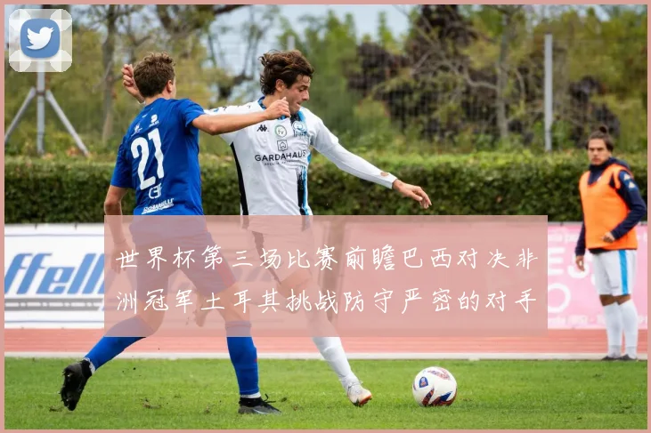 世界杯第三场比赛前瞻巴西对决非洲冠军土耳其挑战防守严密的对手