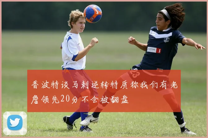 香波特谈马刺逆转特质称我们有老詹领先20分不会被翻盘