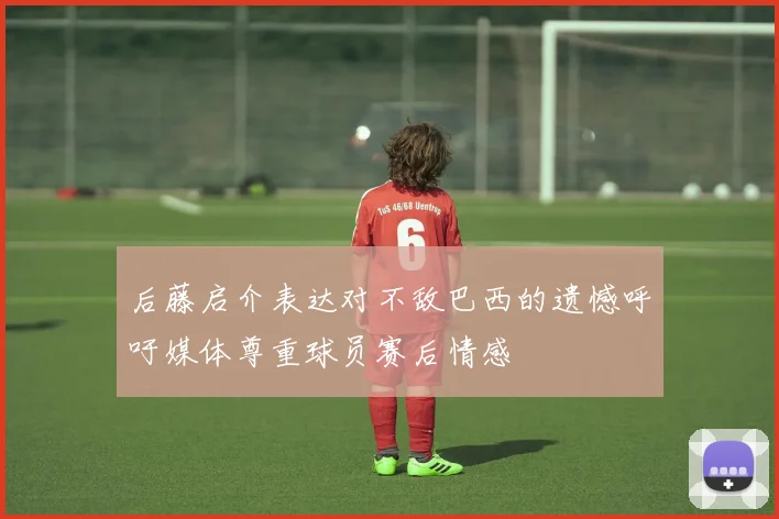 后藤启介表达对不敌巴西的遗憾呼吁媒体尊重球员赛后情感