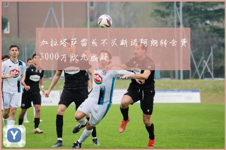 加拉塔萨雷或不买断诺阿朗转会费3000万欧元成疑