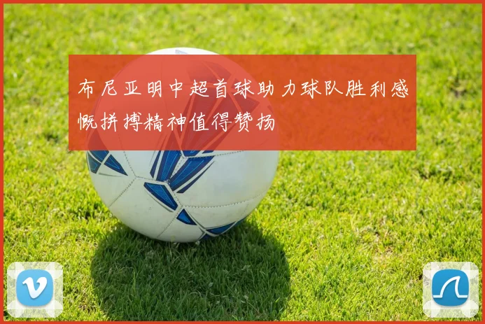 布尼亚明中超首球助力球队胜利感慨拼搏精神值得赞扬