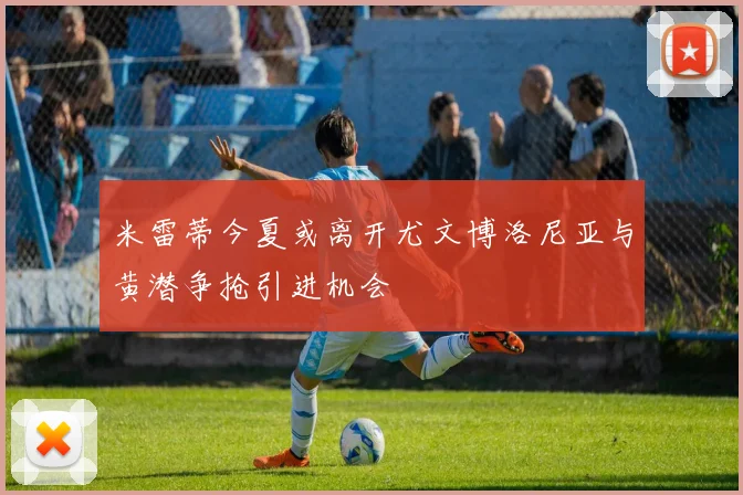 米雷蒂今夏或离开尤文博洛尼亚与黄潜争抢引进机会
